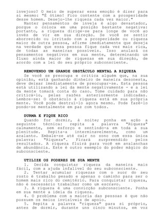 invejoso? O meio de superar essa emoção é dizer para
si mesmo: "É ótimo! Fico contente com a prosperidade
desse homem. Desejo-lhe riqueza cada vez maior."
Manter pensamentos de inveja é algo devastador,
porque o coloca em uma posição bastante negativa:
portanto, a riqueza dirige-se para longe de você ao
invés de vir em sua direção. Se você se sentir
aborrecido ou irritado com a prosperidade ou riqueza
maior de outra pessoa, afirme imediatamente que deseja
na verdade que essa pessoa fique cada vez mais rica,
de todas as maneiras possíveis. Isso anulará os
pensamentos negativos em sua mente, determinando um
fluxo ainda maior de riquezas em sua direção, de
acordo com a lei do seu próprio subconsciente.
REMOVENDO UM GRANDE OBSTÁCULO MENTAL A RIQUEZA
Se você se preocupa e critica alguém que, na sua
opinião, está ganhando dinheiro de maneira desonesta,
deve deixar imediatamente de preocupar-se. Esta pessoa
está utilizando a lei da mente negativamente - e a lei
da mente tomará conta do caso. Tome cuidado para não
criticá-lo, pelas razões anteriormente indicadas.
Lembre-se: O obstáculo à riqueza está em sua própria
mente. Você pode destruí-lo agora mesmo. Pode fazê-lo
pondo-se mentalmente em paz com todos.
DURMA E FIQUE RICO
Quando for dormir, à noite; ponha em ação a
seguinte técnica: repita a palavra "Riqueza"
calmamente, sem esforço e sentindo-a em toda a sua
plenitude. Repita-a interminavelmente, como um
acalanto. Embale-se até cair no sono com essa única
palavra: "Riqueza". Ficará surpreendido pelos
resultados. A riqueza fluirá para você em avalanchas
de abundância. Este é outro exemplo do poder mágico do
subconsciente.
UTILIZE OS PODERES DE SUA MENTE
1. Decida conquistar riqueza da maneira mais
fácil, com a ajuda infalível do seu subconsciente.
2. Tentar acumular riquezas com o suor do seu
rosto é trabalho pesado e apenas o caminho para ser o
homem mais rico do cemitério. Para conquistar riqueza,
não é necessário trabalhar como um escravo.
3. A riqueza é uma convicção subconsciente. Ponha
em sua mente a ideia da riqueza.
4. O problema com a maioria das pessoas é que não
possuem os meios invisíveis de apoio.
5. Repita a palavra "riqueza" para si próprio,
antes de dormir, durante uns cinco minutos, em voz
 