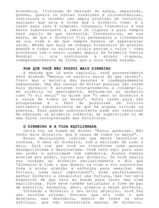 econômica, flutuação do mercado de ações, depressão,
greves, guerra ou outras condições e circunstâncias,
continuará a receber uma ampla provisão de recursos,
qualquer que seja a forma que o dinheiro tome. E a
razão para isso é simples: conseguiu transmitir à sua
mente subconsciente a ideia de riqueza e para sempre
terá aquilo de que necessita. Convenceu-se, em sua
mente, de que o dinheiro flui permanente e livremente
em sua vida e de que sempre haverá um espetacular
saldo. Mesmo que haja um colapso financeiro do governo
amanhã e todos os valores atuais percam o valor - como
aconteceu com o marco alemão depois da Primeira Guerra
Mundial -, ele continuará a atrair riqueza,
independentemente da forma que a nova moeda assuma.
POR QUE VOCÊ NÃO POSSUI MAIS DINHEIRO
A medida que lê este capítulo, você provavelmente
está dizendo "mereço um salário maior do que recebo".
Creio que a maioria das pessoas é inadequadamente
remunerada. Uma das causas de muitas pessoas não terem
mais dinheiro é estarem constantemente a condená-lo,
em silêncio ou abertamente. Referem-se ao dinheiro
como "o vil metal" ou dizem que "o amor ao dinheiro é
a causa de todos os males". Outra razão para não
prosperarem é o fato de possuírem um furtivo
sentimento subconsciente de que há alguma virtude na
pobreza. Esse padrão subconsciente pode ser resultado
de educação na primeira infância, de superstição ou de
uma falsa interpretação das Escrituras.
O DINHEIRO E A VIDA EQUILIBRADA
Certa vez um homem me disse: "Estou quebrado. Não
tenho mais dinheiro, que é causa de todos os males".
Essas declarações indicam uma mente neurótica e
confusa. O amor ao dinheiro, com a exclusão de tudo o
mais, fará com que você se transforme numa pessoa
desequilibrada e desajustada. Você está aqui para usar
seu poder e autoridade com sabedoria. Alguns homens
anseiam por poder, outros por dinheiro. Se você amarra
seu coração ao dinheiro exclusivamente e diz que
"dinheiro é tudo o que desejo na vida e vou concentrar
toda a minha atenção e esforços para amealhar uma
fortuna, nada mais importando", pode perfeitamente
ganhar dinheiro e conquistar uma fortuna, mas ter-se-á
esquecido de que veio ao mundo para levar uma vida
equilibrada. Você deve também satisfazer a fome de paz
de espírito, harmonia, amor, alegria e saúde perfeita.
Tornando o dinheiro o seu único objetivo, você fez
uma escolha errada. Pensava que era tudo o que
desejava, mas descobriu, depois de todos os seus
esforços, que não necessitava apenas de dinheiro.
 