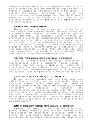 Desejava também encontrar uma expressão real para os
seus talentos ocultos, seu verdadeiro lugar na vida, a
beleza e alegria de contribuir para o bem-estar e o
sucesso dos outros. Conhecendo as leis de seu
subconsciente, você pode ganhar um milhão de dólares e
mesmo muito mais, se quiser, e ainda ter paz de
espírito, harmonia, saúde perfeita e a expressão real
dos seus anseios.
POBREZA UMA DOENÇA MENTAL
Não há nenhuma virtude na pobreza - é uma doença
como qualquer outra doença mental. Se você não estiver
fisicamente bem, pensará certamente que há algo de
errado com você. Irá procurar ajuda e tomará uma
providência a respeito imediatamente. Da mesma forma,
se você não tiver dinheiro circulando constantemente
em sua vida, há algo de radicalmente errado em você.
A corrente do princípio da vida que atua em você
dirige-se para o desenvolvimento, a expansão e uma
vida mais abundante e farta. Você não está aqui para
viver numa choça, vestido de farrapos e faminto. Você
deve aprender a ser bem sucedido na vida.
POR QUE VOCÊ NUNCA DEVE CRITICAR O DINHEIRO
Tire de sua mente todas as crenças fantásticas e
supersticiosas sobre o dinheiro. Nunca encare o
dinheiro como uma coisa diabólica ou -suja. Se o
fizer, fará com que o dinheiro -crie asas e voe para
longe de você. Lembre-se de que você perde tudo aquilo
que condena. Você não pode atrair aquilo que critica.
A ATITUDE CERTA EM RELAÇÃO AO DINHEIRO
Há uma técnica simples que você pode usar para
multiplicar o dinheiro em sua existência. Diga as
seguintes frases, várias vezes por dia: "Gosto de
dinheiro, adoro-o mesmo. Uso-o com sabedoria, de forma
construtiva e judiciosa. O dinheiro está
permanentemente circulando em minha vida. Eu o gasto
com alegria e ele volta a mim multiplicado, de forma
admirável. Isso é bom, ótimo mesmo. O dinheiro me vem
em avalanchas de abundância... Eu o uso apenas para o
que é bom e estou grato pelo meu bem e pelas riquezas
da minha mente."
COMO O PENSADOR CIENTÍFICO ENCARA O DINHEIRO
Suponha, por exemplo, que você descobriu ouro,
prata, chumbo, cobre ou ferro no chão. Você diria que
essas coisas são diabólicas, maléficas? Todo o mal
provém da compreensão obscura do homem, da sua
ignorância, da sua falsa interpretação da vida, do mau
 
