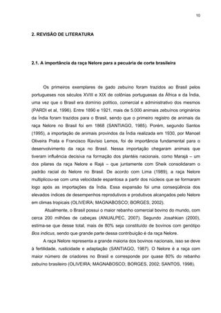 10




2. REVISÃO DE LITERATURA




2.1. A importância da raça Nelore para a pecuária de corte brasileira




     Os primeiros exemplares de gado zebuíno foram trazidos ao Brasil pelos
portugueses nos séculos XVIII e XIX de colônias portuguesas da África e da Índia,
uma vez que o Brasil era domínio político, comercial e administrativo dos mesmos
(PARDI et al, 1996). Entre 1890 e 1921, mais de 5.000 animais zebuínos originários
da Índia foram trazidos para o Brasil, sendo que o primeiro registro de animais da
raça Nelore no Brasil foi em 1868 (SANTIAGO, 1985). Porém, segundo Santos
(1995), a importação de animais provindos da Índia realizada em 1930, por Manoel
Oliveira Prata e Francisco Ravísio Lemos, foi de importância fundamental para o
desenvolvimento da raça no Brasil. Nessa importação chegaram animais que
tiveram influência decisiva na formação dos plantéis nacionais, como Marajá – um
dos pilares da raça Nelore e Rajá – que juntamente com Sheik consolidaram o
padrão racial do Nelore no Brasil. De acordo com Lima (1989), a raça Nelore
multiplicou-se com uma velocidade espantosa a partir dos núcleos que se formaram
logo após as importações da Índia. Essa expansão foi uma conseqüência dos
elevados índices de desempenhos reprodutivos e produtivos alcançados pelo Nelore
em climas tropicais (OLIVEIRA; MAGNABOSCO; BORGES, 2002).
      Atualmente, o Brasil possui o maior rebanho comercial bovino do mundo, com
cerca 200 milhões de cabeças (ANUALPEC, 2007). Segundo Josahkian (2000),
estima-se que desse total, mais de 80% seja constituído de bovinos com genótipo
Bos indicus, sendo que grande parte dessa contribuição é da raça Nelore.
     A raça Nelore representa a grande maioria dos bovinos nacionais, isso se deve
à fertilidade, rusticidade e adaptação (SANTIAGO, 1987). O Nelore é a raça com
maior número de criadores no Brasil e corresponde por quase 80% do rebanho
zebuíno brasileiro (OLIVEIRA; MAGNABOSCO; BORGES, 2002; SANTOS, 1998).
 