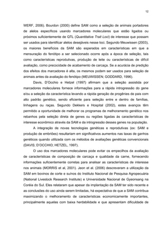 12




WERF, 2006). Bourdon (2000) define SAM como a seleção de animais portadores
de alelos específicos usando marcadores moleculares que estão ligados ou
próximos suficientemente de QTL (Quantitative Trait Loci) de interesse que possam
ser usados para identificar alelos desejáveis nesse loci. Segundo Meuwissen (2003),
os maiores benefícios da SAM são esperados em características em que a
mensuração do fenótipo a ser selecionado ocorre após a época de seleção, tais
como características reprodutivas, produção de leite ou características de difícil
avaliação, como precocidade de acabamento de carcaça. Se a acurácia de predição
dos efeitos dos marcadores é alta, os mesmos podem ser usados para seleção de
animais antes da avaliação do fenótipo (MEUWISSEN; GODDARD, 1996).
      Davis, D’Occhio e Hetzel (1997) afirmam que a seleção assistida por
marcadores moleculares fornece informações para a rápida introgressão do gene
e/ou a seleção da característica levando a rápida geração de progênies de pais com
alto padrão genético, sendo eficiente para seleção entre e dentro de famílias,
linhagens ou raças. Segundo Dekkers e Hospital (2002), estes avanços têm
permitido a oportunidade de melhorar os programas de melhoramento genético nos
rebanhos pela seleção direta de genes ou regiões ligadas às características de
interesse econômico através da SAM e da introgressão desses genes na população.
      A integração de novas tecnologias genéticas e reprodutivas (ex: SAM e
produção de embriões) resultariam em significativos aumentos nas taxas de ganhos
genéticos quando utilizada com os métodos de avaliações genéticas convencionais
(DAVIS; D’OCCHIO; HETZEL, 1997).
      O uso dos marcadores moleculares pode evitar os empecilhos da avaliação
de características de composição de carcaça e qualidade da carne, fornecendo
informações suficientemente corretas para analisar as características de interesse
nos animais (MORRIS et al, 2001). Jeon et al. (2006) descreveram a utilização da
SAM em bovinos de corte e suínos do Instituto Nacional de Pesquisa Agropecuária
(National Livestock Research Institute) e Universidade Nacional de Gyeonsang na
Coréia do Sul. Eles relataram que apesar da implantação da SAM ter sido recente e
as conclusões do uso ainda serem limitadas, há expectativa de que a SAM contribua
maximizando o melhoramento de características economicamente importantes,
principalmente aquelas com baixa herdabilidade e que apresentam dificuldade de
 