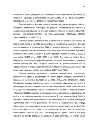 14




de leptina é inibida pelo jejum, frio, atividades físicas, testosterona, hormônios da
tireóide e agonistas β-adrenérgicos (CASTRACANE et al, 1998; ESCOBAR-
MORREALE et al, 1997; LI ;MATHENY; SCARPACE, 1997).
      Diversos estudos têm relacionado a leptina à regulação do apetite, balanço
energético, crescimento, deposição de gordura, características de carcaça e
características reprodutivas em diversas espécies, inclusive em bovinos (CLARKE;
HENRY, 1999; HOUSEKNECHT et al, 1998; MÁCAJOVÁ; LAMOSOVA; ZEMAN,
2004; NEGRÃO; LICINIO, 2000).
      Dentro do sistema nervoso central, o hipotálamo é o principal sitio de ação da
leptina, controlando a ingestão de alimentos e o metabolismo energético. Diversos
estudos avaliaram a presença de mRNA do receptor da leptina no hipotálamo de
diversas espécies incluindo humanos (CONSIDINE et al, 1996), roedores (BROGAN;
GROVE; SMITH, 2000; GARCIA et al, 2000; SEEBER; SMITH; WADDELL, 2002) e
ruminantes (DYER et al, 1997; REN et al, 2002). Os efeitos da leptina foram
observados em ruminantes pela administração de leptina recombinante humana em
ovelhas durante três dias, causando diminuição de aproximadamente 1/3 da
ingestão normal de matéria seca (HENRY et al, 1999). No entanto, esses efeitos não
foram observados em ovelhas subnutridas (HENRY et al, 2001).
      Diversos estudos encontraram correlação positiva entre concentração
plasmática de leptina e porcentagem de tecido adiposo corporal, crescimento e
lactação em ruminantes (BLACHE et al, 2000; CHILLIARD; BOCQUIER, 2000).
Correlações positivas significantes entre concentrações plasmáticas de leptina e
porcentagem de tecido adiposo corporal foram descritas em ovinos (DELAVAUD et
al, 2000) e no crescimento de bovinos (EHRHARDT et al, 2000). Yamada, Kawakami
e Nakanishi (2003) estudaram a correlação entre as concentrações plasmáticas de
leptina e deposição de gordura em cruzamentos F1 de Japanese Black Cattle X
Holandês criados em confinamento. Eles verificaram que existem correlações
significantes entre níveis plasmáticos de leptina e características de carcaça
relacionadas com deposição de gordura (marmoreio, porcentagem de gordura). Um
estudo de Geary et. al. (2003), com cruzamentos de gado europeu criado em
confinamento, concluiu que altas concentrações de leptina sérica é um forte
indicativo de grande deposição de gordura em gado confinado, no entanto, existe
 