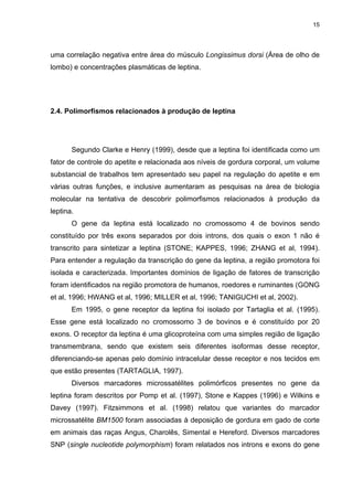 15




uma correlação negativa entre área do músculo Longissimus dorsi (Área de olho de
lombo) e concentrações plasmáticas de leptina.




2.4. Polimorfismos relacionados à produção de leptina




       Segundo Clarke e Henry (1999), desde que a leptina foi identificada como um
fator de controle do apetite e relacionada aos níveis de gordura corporal, um volume
substancial de trabalhos tem apresentado seu papel na regulação do apetite e em
várias outras funções, e inclusive aumentaram as pesquisas na área de biologia
molecular na tentativa de descobrir polimorfismos relacionados à produção da
leptina.
       O gene da leptina está localizado no cromossomo 4 de bovinos sendo
constituído por três exons separados por dois introns, dos quais o exon 1 não é
transcrito para sintetizar a leptina (STONE; KAPPES, 1996; ZHANG et al, 1994).
Para entender a regulação da transcrição do gene da leptina, a região promotora foi
isolada e caracterizada. Importantes domínios de ligação de fatores de transcrição
foram identificados na região promotora de humanos, roedores e ruminantes (GONG
et al, 1996; HWANG et al, 1996; MILLER et al, 1996; TANIGUCHI et al, 2002).
       Em 1995, o gene receptor da leptina foi isolado por Tartaglia et al. (1995).
Esse gene está localizado no cromossomo 3 de bovinos e é constituído por 20
exons. O receptor da leptina é uma glicoproteína com uma simples região de ligação
transmembrana, sendo que existem seis diferentes isoformas desse receptor,
diferenciando-se apenas pelo domínio intracelular desse receptor e nos tecidos em
que estão presentes (TARTAGLIA, 1997).
       Diversos marcadores microssatélites polimórficos presentes no gene da
leptina foram descritos por Pomp et al. (1997), Stone e Kappes (1996) e Wilkins e
Davey (1997). Fitzsimmons et al. (1998) relatou que variantes do marcador
microssatélite BM1500 foram associadas à deposição de gordura em gado de corte
em animais das raças Angus, Charolês, Simental e Hereford. Diversos marcadores
SNP (single nucleotide polymorphism) foram relatados nos introns e exons do gene
 