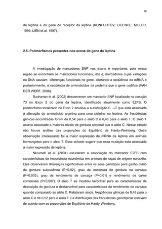 16




da leptina e do gene do receptor da leptina (KONFORTOV; LICENCE; MILLER,
1999; LIEN et al, 1997).




2.5. Polimorfismos presentes nos exons do gene da leptina




      A investigação de marcadores SNP nos exons é importante, pois nessa
região se encontram os marcadores funcionais, isto é, marcadores cujas variações
no DNA causam diferenças funcionais no gene, alterando a seqüência do mRNA e
posteriormente, a seqüência de aminoácidos da proteína que o gene codifica (VAN
DER WERF, 2006).
      Buchanan et al. (2002) descreveram um marcador SNP localizado na posição
73 no Exon 2 do gene da leptina, identificado atualmente como E2FB. O
polimorfismo localizado no Exon 2 envolve a substituição C →T que está associada
à alteração do aminoácido arginina para uma cisteína na leptina. As freqüências
gênicas encontradas foram de 0,54 para o alelo C e 0,46 para o alelo T. O alelo T
estava associado a maiores níveis de gordura corporal que o alelo C. Nesse estudo
não houve análise das proporções do Equilíbrio de Hardy-Weinberg. Outra
observação interessante foi a maior expressão de mRNA da leptina em animais
homozigotos para o alelo T. Esse achado sugere que essa mutação esta associada
à maior expressão de leptina.
      Nkrumah et al. (2004) estudaram a associação do marcador E2FB com
características de importância econômica em animais de raças de origem européia.
Eles observaram diferenças significativas entre os seus genótipos para ganho diário
de gordura subcutânea (P=0,02), grau de cobertura de gordura na carcaça
(P=0,005), grau de rendimento de carcaça (P=0,01) e rendimento de carne
comerciais (P=0,007). O alelo T se mostrou favorável para as características de
deposição de gordura e desfavorável para características de rendimento de carcaça
quando comparado ao alelo C. Relataram ainda, freqüências gênicas de 0,48 para o
alelo C e de 0,52 para o alelo T e a distribuição das freqüências genotípicas estavam
de acordo com as proporções de Equilíbrio de Hardy-Weinberg.
 