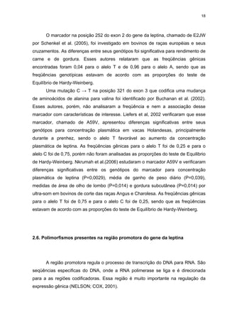 18




      O marcador na posição 252 do exon 2 do gene da leptina, chamado de E2JW
por Schenkel et al. (2005), foi investigado em bovinos de raças européias e seus
cruzamentos. As diferenças entre seus genótipos foi significativa para rendimento de
carne e de gordura. Esses autores relataram que as freqüências gênicas
encontradas foram 0,04 para o alelo T e de 0,96 para o alelo A, sendo que as
freqüências genotípicas estavam de acordo com as proporções do teste de
Equilíbrio de Hardy-Weinberg.
      Uma mutação C → T na posição 321 do exon 3 que codifica uma mudança
de aminoácidos de alanina para valina foi identificado por Buchanan et al. (2002).
Esses autores, porém, não analisaram a freqüência e nem a associação desse
marcador com características de interesse. Liefers et al, 2002 verificaram que esse
marcador, chamado de A59V, apresentou diferenças significativas entre seus
genótipos para concentração plasmática em vacas Holandesas, principalmente
durante a prenhez, sendo o alelo T favorável ao aumento da concentração
plasmática de leptina. As freqüências gênicas para o alelo T foi de 0,25 e para o
alelo C foi de 0,75, porém não foram analisadas as proporções do teste de Equilibrio
de Hardy-Weinberg. Nkrumah et al.(2006) estudaram o marcador A59V e verificaram
diferenças significativas entre os genótipos do marcador para concentração
plasmática de leptina (P=0,0029), média de ganho de peso diário (P=0,039),
medidas de área de olho de lombo (P=0,014) e gordura subcutânea (P=0,014) por
ultra-som em bovinos de corte das raças Angus e Charolesa. As freqüências gênicas
para o alelo T foi de 0,75 e para o alelo C foi de 0,25, sendo que as freqüências
estavam de acordo com as proporções do teste de Equilíbrio de Hardy-Weinberg.




2.6. Polimorfismos presentes na região promotora do gene da leptina




      A região promotora regula o processo de transcrição do DNA para RNA. São
seqüências especificas do DNA, onde a RNA polimerase se liga e é direcionada
para a as regiões codificadoras. Essa região é muito importante na regulação da
expressão gênica (NELSON; COX, 2001).
 