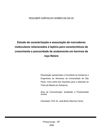 ROULBER CARVALHO GOMES DA SILVA




 Estudo de caracterização e associação de marcadores
moleculares relacionados à leptina para características de
crescimento e precocidade de acabamento em bovinos da
                       raça Nelore




                    Dissertação apresentada à Faculdade de Zootecnia e
                    Engenharia de Alimentos da Universidade de São
                    Paulo, como parte dos requisitos para a obtenção do
                    Título de Mestre em Zootecnia.


                    Área de Concentração: Qualidade e Produtividade
                    Animal


                    Orientador: Prof. Dr. José Bento Sterman Ferraz




                      Pirassununga – SP
                             2008
 