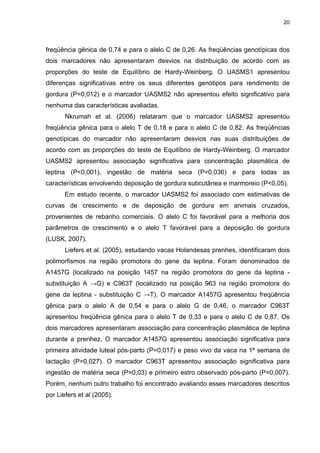 20




freqüência gênica de 0,74 e para o alelo C de 0,26. As freqüências genotípicas dos
dois marcadores não apresentaram desvios na distribuição de acordo com as
proporções do teste de Equilíbrio de Hardy-Weinberg. O UASMS1 apresentou
diferenças significativas entre os seus diferentes genótipos para rendimento de
gordura (P=0,012) e o marcador UASMS2 não apresentou efeito significativo para
nenhuma das características avaliadas.
       Nkrumah et al. (2006) relataram que o marcador UASMS2 apresentou
freqüência gênica para o alelo T de 0,18 e para o alelo C de 0,82. As freqüências
genotípicas do marcador não apresentaram desvios nas suas distribuições de
acordo com as proporções do teste de Equilíbrio de Hardy-Weinberg. O marcador
UASMS2 apresentou associação significativa para concentração plasmática de
leptina (P<0,001), ingestão de matéria seca (P=0,036) e para todas as
características envolvendo deposição de gordura subcutânea e marmoreio (P<0,05).
       Em estudo recente, o marcador UASMS2 foi associado com estimativas de
curvas de crescimento e de deposição de gordura em animais cruzados,
provenientes de rebanho comerciais. O alelo C foi favorável para a melhoria dos
parâmetros de crescimento e o alelo T favorável para a deposição de gordura
(LUSK, 2007).
       Liefers et al. (2005), estudando vacas Holandesas prenhes, identificaram dois
polimorfismos na região promotora do gene da leptina. Foram denominados de
A1457G (localizado na posição 1457 na região promotora do gene da leptina -
substituição A →G) e C963T (localizado na posição 963 na região promotora do
gene da leptina - substituição C →T). O marcador A1457G apresentou freqüência
gênica para o alelo A de 0,54 e para o alelo G de 0,46, o marcador C963T
apresentou freqüência gênica para o alelo T de 0,33 e para o alelo C de 0,87. Os
dois marcadores apresentaram associação para concentração plasmática de leptina
durante a prenhez. O marcador A1457G apresentou associação significativa para
primeira atividade luteal pós-parto (P=0,017) e peso vivo da vaca na 1ª semana de
lactação (P=0,027). O marcador C963T apresentou associação significativa para
ingestão de matéria seca (P=0,03) e primeiro estro observado pós-parto (P=0,007).
Porém, nenhum outro trabalho foi encontrado avaliando esses marcadores descritos
por Liefers et al (2005).
 
