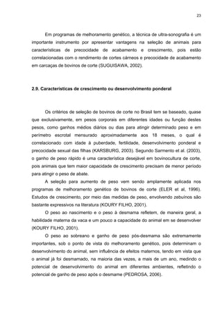 23




      Em programas de melhoramento genético, a técnica de ultra-sonografia é um
importante instrumento por apresentar vantagens na seleção de animais para
características de precocidade de acabamento e crescimento, pois estão
correlacionadas com o rendimento de cortes cárneos e precocidade de acabamento
em carcaças de bovinos de corte (SUGUISAWA, 2002).




2.9. Características de crescimento ou desenvolvimento ponderal




      Os critérios de seleção de bovinos de corte no Brasil tem se baseado, quase
que exclusivamente, em pesos corporais em diferentes idades ou função destes
pesos, como ganhos médios diários ou dias para atingir determinado peso e em
perímetro escrotal mensurado aproximadamente aos 18 meses, o qual é
correlacionado com idade à puberdade, fertilidade, desenvolvimento ponderal e
precocidade sexual das filhas (KARSBURG, 2003). Segundo Sarmento et al. (2003),
o ganho de peso rápido é uma característica desejável em bovinocultura de corte,
pois animais que tem maior capacidade de crescimento precisam de menor período
para atingir o peso de abate.
      A seleção para aumento de peso vem sendo amplamente aplicada nos
programas de melhoramento genético de bovinos de corte (ELER et al, 1996).
Estudos de crescimento, por meio das medidas de peso, envolvendo zebuínos são
bastante expressivos na literatura (KOURY FILHO, 2001).
      O peso ao nascimento e o peso à desmama refletem, de maneira geral, a
habilidade materna da vaca e um pouco a capacidade do animal em se desenvolver
(KOURY FILHO, 2001).
      O peso ao sobreano e ganho de peso pós-desmama são extremamente
importantes, sob o ponto de vista do melhoramento genético, pois determinam o
desenvolvimento do animal, sem influência de efeitos maternos, tendo em vista que
o animal já foi desmamado, na maioria das vezes, a mais de um ano, medindo o
potencial de desenvolvimento do animal em diferentes ambientes, refletindo o
potencial de ganho de peso após o desmame (PEDROSA, 2006).
 