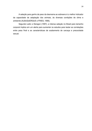 24




      A seleção para ganho de peso da desmama ao sobreano é o melhor indicador
da capacidade de adaptação dos animais, às diversas condições de clima e
ambiente (ALBUQUERQUE e FRIES, 1998).
      Segundo Ledic e Deragon (1997), a intensa seleção no Brasil para tamanho
corporal implica em um alerta para aumentar os estudos para testar as correlações
entre peso final e as características de acabamento de carcaça e precocidade
sexual.
 