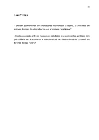 25




3. HIPÓTESES




- Existem polimorfismos dos marcadores relacionados à leptina, já avaliados em
animais de raças de origem taurina, em animais da raça Nelore?


- Existe associação entre os marcadores estudados e seus diferentes genótipos com
precocidade de acabamento e características de desenvolvimento ponderal em
bovinos da raça Nelore?
 