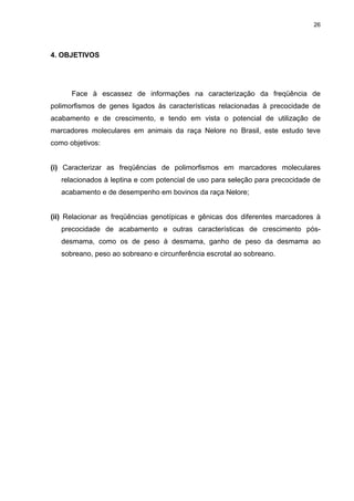 26




4. OBJETIVOS




      Face à escassez de informações na caracterização da freqüência de
polimorfismos de genes ligados às características relacionadas à precocidade de
acabamento e de crescimento, e tendo em vista o potencial de utilização de
marcadores moleculares em animais da raça Nelore no Brasil, este estudo teve
como objetivos:


(i) Caracterizar as freqüências de polimorfismos em marcadores moleculares
   relacionados à leptina e com potencial de uso para seleção para precocidade de
   acabamento e de desempenho em bovinos da raça Nelore;


(ii) Relacionar as freqüências genotípicas e gênicas dos diferentes marcadores à
   precocidade de acabamento e outras características de crescimento pós-
   desmama, como os de peso à desmama, ganho de peso da desmama ao
   sobreano, peso ao sobreano e circunferência escrotal ao sobreano.
 