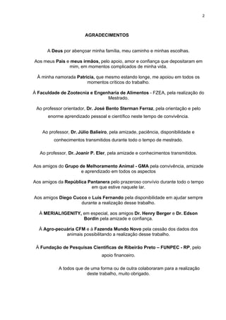 2




                         AGRADECIMENTOS


      A Deus por abençoar minha família, meu caminho e minhas escolhas.

Aos meus Pais e meus irmãos, pelo apoio, amor e confiança que depositaram em
               mim, em momentos complicados de minha vida.

 À minha namorada Patricia, que mesmo estando longe, me apoiou em todos os
                       momentos críticos do trabalho.

À Faculdade de Zootecnia e Engenharia de Alimentos - FZEA, pela realização do
                                Mestrado.

 Ao professor orientador, Dr. José Bento Sterman Ferraz, pela orientação e pelo
      enorme aprendizado pessoal e científico neste tempo de convivência.


    Ao professor, Dr. Júlio Balieiro, pela amizade, paciência, disponibilidade e
         conhecimentos transmitidos durante todo o tempo de mestrado.

   Ao professor, Dr. Joanir P. Eler, pela amizade e conhecimentos transmitidos.

Aos amigos do Grupo de Melhoramento Animal - GMA pela convivência, amizade
                    e aprendizado em todos os aspectos

Aos amigos da República Pantanera pelo prazeroso convívio durante todo o tempo
                         em que estive naquele lar.

Aos amigos Diego Cucco e Luís Fernando pela disponibilidade em ajudar sempre
                    durante a realização desse trabalho.

  À MERIAL/IGENITY, em especial, aos amigos Dr. Henry Berger e Dr. Edson
                    Bordin pela amizade e confiança.

  À Agro-pecuária CFM e à Fazenda Mundo Novo pela cessão dos dados dos
             animais possibilitando a realização desse trabalho.

 À Fundação de Pesquisas Cientificas de Ribeirão Preto – FUNPEC - RP, pelo
                                 apoio financeiro.

            A todos que de uma forma ou de outra colaboraram para a realização
                         deste trabalho, muito obrigado.
 