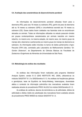 32




5.4. Avaliação das características de desenvolvimento ponderal




      As informações de desenvolvimento ponderal utilizadas foram peso a
desmama (PD), peso aos 18 meses ou sobreano (PS), ganho de peso da desmama
até os 18 meses ou sobreano (GPS) e circunferência escrotal aos 18 meses ou
sobreano (CE). Esses dados foram coletados nas fazendas onde se encontravam
alocados os animais. Todas as informações utilizadas no estudo possuíam divisão
por grupos contemporâneos caracterizados por animais nascidos em mesmo
rebanho, no mesmo ano, na mesma estação, de mesmo sexo, de mesmo grupo de
manejo até a desmama e pertencentes ao mesmo grupo de manejo da desmama ao
sobreano. As informações estão incluídas no banco de dados pertencente à Agro-
Pecuária CFM Ltda, controlado pelo Laboratório de Melhoramento Genético “Dr.
Gordon Dickerson”, do Departamento de Ciências Básicas da Faculdade de
Zootecnia e Engenharia de Alimentos da Universidade de São Paulo.




5.5. Metodologia de análise dos resultados




      As análises das informações foram realizadas pelo programa Statistical
Analysis System, versão 9.1.3 (SAS INSTITUTE INC, 2004), utilizando-se os
módulos SAS/STAT 9.1.3 e SAS/Genetics 9.1.3. As análises de freqüências gênicas
e genotípicas, teste de Equilíbrio de Hardy-Weiberg, heterozigose, diversidade
alélica e conteúdo de informação polimórfica dos marcadores avaliados foram
realizadas através do procedimento PROC ALLELE do módulo SAS/Genetics 9.1.3.
      As análises de variância, desvios de dominância ou de aditividade, efeitos de
aditividade e efeitos médio de substituição dos marcadores foram avaliados através
do procedimento PROC MIXED do módulo SAS/STAT 9.1.3.
 