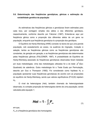 33




5.6. Determinação das freqüências genotípicas, gênicas e estimação da
      variabilidade genética da população




       As estimativas das freqüências gênicas e genotípicas foram estimadas para
cada loco, por contagem simples dos alelos e dos diferentes genótipos,
respectivamente, conforme descrito por Falconer (1987). Entende-se aqui por
freqüência gênica como a proporção dos diferentes alelos de um gene na
população, enquanto que freqüência genotípica é a proporção dos genótipos.
       O Equilíbrio de Hardy-Weinberg (HWE) consiste na teoria de que uma grande
população, sob acasalamento ao acaso, na ausência de migração, mutação e
seleção, tantos as freqüências gênicas como as freqüências genotípicas são
constantes, de geração em geração, e as freqüências genotípicas são determinadas
pelas freqüências gênicas (FALCONER, 1987). A probabilidade de Equilíbrio de
Hardy-Weinberg associado às freqüências genotípicas observadas foram testadas

por duas metodologias. Uma das metodologias utilizadas foi a do teste      χ   2
                                                                                   (Qui-
Quadrado) de aderência. Outra metodologia foi o Teste Exato por Permutação,
descrito por Guo e Thompson (1992). Foi considerado como hipótese H0 a
população apresentar suas freqüências genotípicas de acordo com as proporções
do equilíbrio de Hardy-Weinberg, sendo que valores significativos (P<0,05) rejeitam
H0.
       O nível de heterozigose (Het), também chamado de heterozigosidade
observada, é a simples proporção de heterozigotos dentro de uma população, sendo
calculada pela equação 1:




                                        k
                       Het = 1 − ∑ Fuu                                               (1)
                                       u =1

em que,
Fuu é a freqüência genotípica dos homozigotos
 