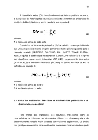 34




      A diversidade alélica (Div), também chamada de heterozigosidade esperada,
é a proporção de heterozigotos na população quando se mantém as proporções do
equilíbrio de Hardy-Weinberg, sendo calculada pela equação 2:


                                               k
                     Div = 1 − ∑ fu2                                            (2)
                                              u =1

em que,
fu é freqüência gênica de cada alelo
      O conteúdo de informação polimórfica (PIC) é definido como a probablidade
que um dado genótipo de uma progênie permitirá deduzir o genótipo parental para o
marcador avaliado (REGITANO; COUTINHO, 2001; SHETE; TIWARI; ELSTON,
1999). Segundo a classificação de Botstein et al. (1980), PIC varia de 0 a 1 e pode
ser classificado como pouco informativo (PIC<0,25), razoavelmente informativo
(0,25<PIC<0,5) e altamente informativo (PIC>0,5). O calculo do valor de PIC é
definido pela equação 3:


                                        k                k
                    PIC = 1 − ∑ fu − ∑ 2fu2 fv2    2
                                                                                (3)
                                       u =1            v =u +1

em que,
fu é freqüência gênica do alelo u;
fv é freqüência gênica do alelo v;




5.7. Efeito dos marcadores SNP sobre as características precocidade e de
     desenvolvimento ponderal




      Para análise das implicações dos resultados moleculares sobre as
características de interesse, as informações obtidas por ultra-sonografia e de
desenvolvimento ponderal foram utilizadas como variáveis dependentes. Os efeitos
dos genótipos encontrados para os diferentes marcadores, foram avaliados a partir
 