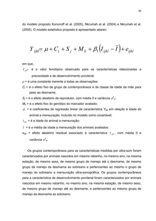 35




do modelo proposto Kononoff et al. (2005), Nkrumah et al. (2004) e Nkrumah et al.
(2005). O modelo estatístico proposto é apresentado abaixo:




                                                         (
          Y ijkl= µ + Ci + S j + M k + β1 I ijkl − I + eijkl            )
em que,
Y ijkl=    é o valor fenotípico observado para as características relacionadas a

           precocidade e de desenvolvimento ponderal;
µ = é uma constante inerente a todas as observações;
Ci = é o efeito fixo de grupo de contemporâneos e de classe de idade da mãe para
          peso ao desmame;
Sj = é o efeito aleatório de reprodutor, com média 0 e variância σ2s;
Mk = é o efeito fixo do genótipo do marcador avaliado;
β1 = é coeficientes de regressão linear da característica Yijkl em relação à idade do
          animal a mensuração, incluído no modelo como covariável;
I ijkl = é a idade do animal a mensuração;

I = é a média de idade a mensuração dos animais avaliados;
eijkl = efeito aleatório residual associado à característica Y ijkl , com média 0 e

          variância σ2e.


     Os grupos contemporâneos para as características medidas por ultra-som foram
caracterizados por animais nascidos em mesmo rebanho, no mesmo ano, na mesma
estação, de mesmo sexo, de mesmo grupo de manejo até o desmame, de mesmo
grupo de manejo da desmama ao sobreano e pertencentes ao mesmo o grupo de
manejo do sobreano a mensuração ultra-sonográfica. Os grupos contemporâneos
para a característica de desenvolvimento ponderal foram caracterizados por animais
nascidos em mesmo rebanho, no mesmo ano, na mesma estação, de mesmo sexo,
de mesmo grupo de manejo até ao desmame, e pertencentes ao mesmo grupo de
manejo da desmama ao sobreano.
 
