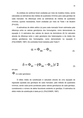 36




      As análises de variância foram avaliadas por meio de modelos mistos, sendo
calculadas as estimativas das médias de quadrados mínimos para cada genótipo de
cada marcador. As diferenças entre as estimativas de médias de quadrados
mínimos, quando necessárias, foram avaliadas por meio do Teste t de Student
(P<0,05).
      A estimativas do efeito aditivo (α) para cada marcador foram estimadas pela
diferença entre os valores genotípicos dos homozigotos, como demonstrado na
equação 4. A estimativa dos valores do desvio de dominância (δ) foi calculado
através da diferença entre o valor genotípico dos heterozigotos e da média dos
valores     genótipicos   dos   homozigotos,   como   demonstrado   na   equação     5
(FALCONER, 1987). Os contrastes foram testados pelo Teste F.



                            α = Φ uu − Φ vv                                        (4)




                δ = Φ uv − (Φ uu − Φ vv ) / 2                                      (5)

em que,

Φ    é o valor genotípico


      O efeito médio de substituição é calculado através de uma equação de
regressão ajustada aos genótipos de cada marcador, pelo método de quadrados
mínimos, sendo cada ponto ponderado pelos valores genotípicos de cada genótipo,
considerando o número de alelos favoráveis existente no genótipo. A estimativa do
efeito médio de substituição é dada por β1 (FALCONER, 1987).
 