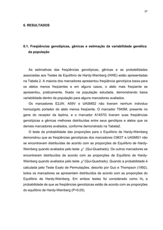 37




6. RESULTADOS




6.1. Freqüências genotípicas, gênicas e estimação da variabilidade genética
   da população




   As estimativas das freqüências genotípicas, gênicas e as probabilidades
associadas aos Testes de Equilíbrio de Hardy-Weinberg (HWE) estão apresentadas
na Tabela 2. A maioria dos marcadores apresentou freqüência genotípica baixa para
os alelos menos freqüentes e em alguns casos, o alelo mais freqüente se
apresentou, praticamente, fixado na população estudada, demonstrando baixa
variabilidade dentro da população para alguns marcadores avaliados.
   Os marcadores E2JW, A59V e UASMS2 não tiveram nenhum individuo
homozigoto portador do alelo menos freqüente. O marcador T945M, presente no
gene do receptor da leptina, e o marcador A1457G tiveram suas freqüências
genotípicas e gênicas melhores distribuídas entre seus genótipos e alelos que os
demais marcadores avaliados, conforme demonstrado na Tabela2.
   O teste da probabilidade das proporções para o Equilíbrio de Hardy-Weinberg
demonstrou que as freqüências genotípicas dos marcadores C963T e UASMS1 não
se encontravam distribuídas de acordo com as proporções de Equilíbrio de Hardy-
Weinberg quando avaliados pelo teste χ 2 (Qui-Quadrado). Os outros marcadores se
encontraram distribuídos de acordo com as proporções de Equilíbrio de Hardy-
Weinberg quando avaliados pelo teste χ 2 (Qui-Quadrado). Quando a probabilidade é
calculada pelo Teste Exato de Permutações, descrito por Guo e Thompson (1992),
todos os marcadores se apresentam distribuídos de acordo com as proporções do
Equilíbrio de Hardy-Weinberg. Em ambos testes foi considerado como H0 a
probabilidade de que as freqüências genotípicas estão de acordo com as proporções
do equilíbrio de Hardy-Weinberg (P<0,05).
 