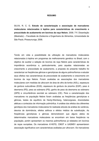 3




                                      RESUMO




SILVA, R. C. G. Estudo de caracterização e associação de marcadores
moleculares relacionados à leptina para características de crescimento e
precocidade de acabamento em bovinos da raça Nelore. 2008. 71f. Dissertação
(Mestrado) – Faculdade de Zootecnia e Engenharia de Alimentos, Universidade de
São Paulo, Pirassununga, 2008.




Tendo em vista a possibilidade da utilização de marcadores moleculares
relacionados à leptina em programas de melhoramento genético no Brasil, com o
objetivo de auxiliar a seleção de bovinos da raça Nelore para características de
importância   econômica     e,   particularmente,   para   aquelas    relacionadas     ao
crescimento e precocidade de acabamento, a proposta do presente trabalho foi
caracterizar as freqüências gênicas e genotípicas de alguns polimorfismos e estudar
seus efeitos nas características de precocidade de acabamento e crescimento em
bovinos da raça Nelore. Foram avaliadas as associações dos marcadores
moleculares com medidas de ultra-som de área de olho de lombo (AOL), espessura
de gordura subcutânea (EGS), espessura de gordura da picanha (EGP), peso à
desmama (PD), peso ao sobreano (PS), ganho de peso da desmama ao sobreano
(GPS) e circunferência escrotal ao sobreano (CE). Para a caracterização dos
marcadores na população Nelore foram avaliadas as freqüências genotípicas e
gênicas, testes de equilíbrio de Hardy-Weinberg, heterozigoses, diversidades
alélicas e conteúdos de informação polimórfica. A análise dos efeitos dos diferentes
genótipos dos marcadores moleculares foi realizada através da análise de variância,
desvios de dominância, efeitos aditivos e efeitos médios de substituição. As
freqüências   genotípicas   e    gênicas   demonstraram     que      alguns   alelos   de
determinados marcadores moleculares se encontram em baixa freqüência na
população, porém apresentam os mesmos polimorfismos já relatados em bovinos
de raças européias. Os marcadores A1457G, C963T e UASMS1 apresentaram
associação significativa com características avaliadas por ultra-som. Os marcadores
 