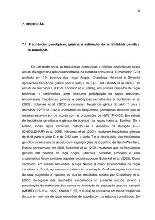 51




7. DISCUSSÃO




7.1. Freqüências genotípicas, gênicas e estimação da variabilidade genética
   da população




      De um modo geral, as freqüências genotípicas e gênicas encontradas nesse
estudo divergem dos relatos encontrados na literatura consultada. O marcador E2FB
avaliado em 154 bovinos das raças Angus, Charolesa, Hereford e Simental
apresentou freqüência gênica para o alelo T de 0,46 (BUCHANAN et al, 2002). Um
estudo do marcador E2FB de Kononoff et al. (2005), em animais cruzados de raças
britânicas e continentais (sem nenhuma participação de raças zebuínas),
encontraram freqüências gênicas e genotipicas semelhantes a Buchanan et al.
(2002). Schenkel et al. (2005) encontraram freqüência gênica do alelo T para o
marcador E2FB de 0,42 e analisando as freqüências genotípicas detectou que as
mesmas estavam em de acordo com as proporções de HWE (P>0,05). Em estudo
de freqüência genotípica e gênica de bovinos das raças Hariana, Sawihal, Gir e
Nimari, todas raças zebuínas, detectou-se a ausência da mutação C→T
(CHOULDHARY et al, 2005). Nkrumah et al. (2004), relataram freqüências gênicas
de 0,48 para o alelo C e de 0,52 para o alelo T e a distribuição das freqüências
genotípicas estavam de acordo com as proporções de Equilíbrio de Hardy-Weinberg.
Estudo apresentado em 2006, Schenkel et al. (2006) relataram que as freqüências
gênicas em bovinos da raça Angus, Charolês, Simental, Limousin e seus
cruzamentos foram similares aqueles encontrados por Schenkel et al. (2005). Como
verificado, em nossos resultados, a raça Nelore, a maior representante de raças
zebuínas no Brasil, apresentou a existência da mutação C→T em alguns indivíduos
da raça, sugerindo a hipótese de que os resultados obtidos por Choudhary et al.
(2005) divergiram dos resultados encontrados no presente estudo, devido a
participação de matriarcas Bos taurus na formação da população zebuína nacional
(MEIRELLES et al, 1999). O alelo T (f(T) = 0,064) se apresenta em menor freqüência
do que em animais de raças européias de acordo com os estudos consultados. Em
 