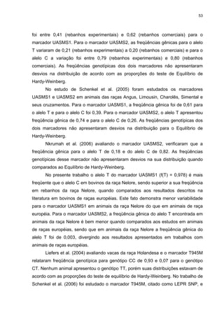 53




foi entre 0,41 (rebanhos experimentais) e 0,62 (rebanhos comerciais) para o
marcador UASMS1. Para o marcador UASMS2, as freqüências gênicas para o alelo
T variaram de 0,21 (rebanhos experimentais) a 0,20 (rebanhos comerciais) e para o
alelo C a variação foi entre 0,79 (rebanhos experimentais) e 0,80 (rebanhos
comerciais). As freqüências genotípicas dos dois marcadores não apresentaram
desvios na distribuição de acordo com as proporções do teste de Equilíbrio de
Hardy-Weinberg.
      No estudo de Schenkel et al. (2005) foram estudados os marcadores
UASMS1 e UASMS2 em animais das raças Angus, Limousin, Charolês, Simental e
seus cruzamentos. Para o marcador UASMS1, a freqüência gênica foi de 0,61 para
o alelo T e para o alelo C foi 0,39. Para o marcador UASMS2, o alelo T apresentou
freqüência gênica de 0,74 e para o alelo C de 0,26. As freqüências genotípicas dos
dois marcadores não apresentaram desvios na distribuição para o Equilíbrio de
Hardy-Weinberg.
      Nkrumah et al. (2006) avaliando o marcador UASMS2, verificaram que a
freqüência gênica para o alelo T de 0,18 e do alelo C de 0,82. As freqüências
genotípicas desse marcador não apresentaram desvios na sua distribuição quando
comparados ao Equilíbrio de Hardy-Weinberg.
      No presente trabalho o alelo T do marcador UASMS1 (f(T) = 0,978) é mais
freqüente que o alelo C em bovinos da raça Nelore, sendo superior a sua freqüência
em rebanhos da raça Nelore, quando comparados aos resultados descritos na
literatura em bovinos de raças européias. Este fato demonstra menor variabilidade
para o marcador UASMS1 em animais da raça Nelore do que em animais de raça
européia. Para o marcador UASMS2, a freqüência gênica do alelo T encontrada em
animais da raça Nelore é bem menor quando comparados aos estudos em animais
de raças européias, sendo que em animais da raça Nelore a freqüência gênica do
alelo T foi de 0,003, divergindo aos resultados apresentados em trabalhos com
animais de raças européias.
      Liefers et al. (2004) avaliando vacas da raça Holandesa e o marcador T945M
relataram freqüência genotípica para genótipo CC de 0,93 e 0,07 para o genótipo
CT. Nenhum animal apresentou o genótipo TT, porém suas distribuições estavam de
acordo com as proporções do teste de equilíbrio de Hardy-Weinberg. No trabalho de
Schenkel et al. (2006) foi estudado o marcador T945M, citado como LEPR SNP, e
 