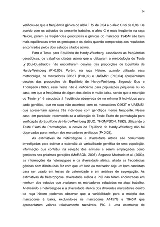 54




verificou-se que a freqüência gênica do alelo T foi de 0,04 e o alelo C foi de 0,96. De
acordo com os achados do presente trabalho, o alelo C é mais freqüente na raça
Nelore, porém as freqüências genotípicas e gênicas do marcador T945M são bem
mais equilibradas entre os genótipos e os alelos quando comparados aos resultados
encontrados pelos dois estudos citados acima.
      Para o Teste para Equilíbrio de Hardy-Weinberg, associados as freqüências
genotípicas, os trabalhos citados acima que o utilizaram a metodologia do Teste
χ (Qui-Quadrado), não encontraram desvios das proporções de Equilíbrio de
  2




Hardy-Weinberg (P>0,05). Porém, na raça Nelore, quando utilizada essa
metodologia, os marcadores C963T (P=0,02) e UASMS1 (P=0,04) apresentaram
desvios das proporções de Equilíbrio de Hardy-Weinberg. Segundo Guo e
Thompson (1992), esse Teste não é ineficiente para populações pequenas ou no
caso, em que a freqüência de algum dos alelos é muito baixa, sendo que a restrição
do Teste χ 2 é associada à freqüência observada de no mínimo 5 indivíduos para
cada genótipo, que no caso não acontece com os marcadores C963T e UASMS1
que apresentam apenas três indivíduos com genótipos menos freqüente. Nesse
caso, em particular, recomenda-se a utilização do Teste Exato de permutação para
verificação do Equilíbrio de Hardy-Weinberg (GUO; THOMPSON, 1992). Utilizando o
Teste Exato de Permutações, o desvio do Equilíbrio de Hardy-Weinberg não foi
observados para nenhum dos marcadores avaliados (P<0,05).
      As estimativas de heterozigose e diversidade alélica são comumente
investigadas para estimar a extensão da variabilidade genética de uma população,
informação que contribui na seleção dos animais a serem empregados como
genitores nas próximas gerações (MARSON, 2005). Segundo Machado et al. (2003),
as informações da heterozigose e da diversidade alélica, aliado as freqüências
gênicas bem distribuídas faz com que um loco ou marcador seja um bom candidato
para ser usado em testes de paternidade e em análises de segregação. As
estimativas de heterozigose, diversidade alélica e PIC não foram encontradas em
nenhum dos estudos que avaliaram os marcadores estudados no atual trabalho.
Analisando a heterozigose e a diversidade alélica dos diferentes marcadores dentro
da raça Nelore podemos observar que a variabilidade para a maioria dos
marcadores é baixa, excluindo-se os marcadores A1457G e T945M que
apresentaram    valores   relativamente   razoáveis.   PIC   é   uma   estimativa   de
 