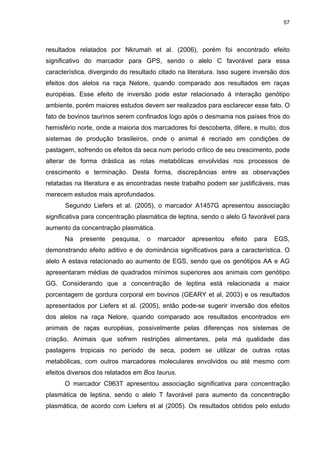 57




resultados relatados por Nkrumah et al. (2006), porém foi encontrado efeito
significativo do marcador para GPS, sendo o alelo C favorável para essa
característica, divergindo do resultado citado na literatura. Isso sugere inversão dos
efeitos dos alelos na raça Nelore, quando comparado aos resultados em raças
européias. Esse efeito de inversão pode estar relacionado à interação genótipo
ambiente, porém maiores estudos devem ser realizados para esclarecer esse fato. O
fato de bovinos taurinos serem confinados logo após o desmama nos países frios do
hemisfério norte, onde a maioria dos marcadores foi descoberta, difere, e muito, dos
sistemas de produção brasileiros, onde o animal é recriado em condições de
pastagem, sofrendo os efeitos da seca num período crítico de seu crescimento, pode
alterar de forma drástica as rotas metabólicas envolvidas nos processos de
crescimento e terminação. Desta forma, discrepâncias entre as observações
relatadas na literatura e as encontradas neste trabalho podem ser justificáveis, mas
merecem estudos mais aprofundados.
      Segundo Liefers et al. (2005), o marcador A1457G apresentou associação
significativa para concentração plasmática de leptina, sendo o alelo G favorável para
aumento da concentração plasmática.
      Na    presente   pesquisa,   o   marcador    apresentou    efeito   para   EGS,
demonstrando efeito aditivo e de dominância significativos para a característica. O
alelo A estava relacionado ao aumento de EGS, sendo que os genótipos AA e AG
apresentaram médias de quadrados mínimos superiores aos animais com genótipo
GG. Considerando que a concentração de leptina está relacionada a maior
porcentagem de gordura corporal em bovinos (GEARY et al, 2003) e os resultados
apresentados por Liefers et al. (2005), então pode-se sugerir inversão dos efeitos
dos alelos na raça Nelore, quando comparado aos resultados encontrados em
animais de raças européias, possivelmente pelas diferenças nos sistemas de
criação. Animais que sofrem restrições alimentares, pela má qualidade das
pastagens tropicais no período de seca, podem se utilizar de outras rotas
metabólicas, com outros marcadores moleculares envolvidos ou até mesmo com
efeitos diversos dos relatados em Bos taurus.
      O marcador C963T apresentou associação significativa para concentração
plasmática de leptina, sendo o alelo T favorável para aumento da concentração
plasmática, de acordo com Liefers et al (2005). Os resultados obtidos pelo estudo
 
