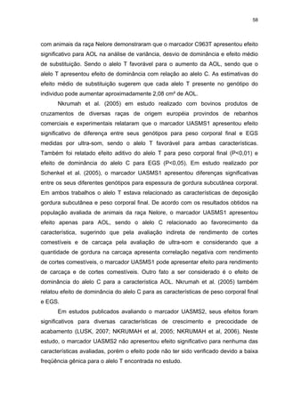 58




com animais da raça Nelore demonstraram que o marcador C963T apresentou efeito
significativo para AOL na análise de variância, desvio de dominância e efeito médio
de substituição. Sendo o alelo T favorável para o aumento da AOL, sendo que o
alelo T apresentou efeito de dominância com relação ao alelo C. As estimativas do
efeito médio de substituição sugerem que cada alelo T presente no genótipo do
individuo pode aumentar aproximadamente 2,08 cm² de AOL.
      Nkrumah et al. (2005) em estudo realizado com bovinos produtos de
cruzamentos de diversas raças de origem européia provindos de rebanhos
comerciais e experimentais relataram que o marcador UASMS1 apresentou efeito
significativo de diferença entre seus genótipos para peso corporal final e EGS
medidas por ultra-som, sendo o alelo T favorável para ambas características.
Também foi relatado efeito aditivo do alelo T para peso corporal final (P<0,01) e
efeito de dominância do alelo C para EGS (P<0,05). Em estudo realizado por
Schenkel et al. (2005), o marcador UASMS1 apresentou diferenças significativas
entre os seus diferentes genótipos para espessura de gordura subcutânea corporal.
Em ambos trabalhos o alelo T estava relacionado as características de deposição
gordura subcutânea e peso corporal final. De acordo com os resultados obtidos na
população avaliada de animais da raça Nelore, o marcador UASMS1 apresentou
efeito apenas para AOL, sendo o alelo C relacionado ao favorecimento da
característica, sugerindo que pela avaliação indireta de rendimento de cortes
comestíveis e de carcaça pela avaliação de ultra-som e considerando que a
quantidade de gordura na carcaça apresenta correlação negativa com rendimento
de cortes comestíveis, o marcador UASMS1 pode apresentar efeito para rendimento
de carcaça e de cortes comestíveis. Outro fato a ser considerado é o efeito de
dominância do alelo C para a característica AOL. Nkrumah et al. (2005) também
relatou efeito de dominância do alelo C para as características de peso corporal final
e EGS.
      Em estudos publicados avaliando o marcador UASMS2, seus efeitos foram
significativos para diversas características de crescimento e precocidade de
acabamento (LUSK, 2007; NKRUMAH et al, 2005; NKRUMAH et al, 2006). Neste
estudo, o marcador UASMS2 não apresentou efeito significativo para nenhuma das
características avaliadas, porém o efeito pode não ter sido verificado devido a baixa
freqüência gênica para o alelo T encontrada no estudo.
 