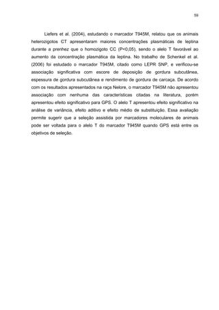 59




      Liefers et al. (2004), estudando o marcador T945M, relatou que os animais
heterozigotos CT apresentaram maiores concentrações plasmáticas de leptina
durante a prenhez que o homozigoto CC (P<0,05), sendo o alelo T favorável ao
aumento da concentração plasmática da leptina. No trabalho de Schenkel et al.
(2006) foi estudado o marcador T945M, citado como LEPR SNP, e verificou-se
associação significativa com escore de deposição de gordura subcutânea,
espessura de gordura subcutânea e rendimento de gordura de carcaça. De acordo
com os resultados apresentados na raça Nelore, o marcador T945M não apresentou
associação com nenhuma das características citadas na literatura, porém
apresentou efeito significativo para GPS. O alelo T apresentou efeito significativo na
análise de variância, efeito aditivo e efeito médio de substituição. Essa avaliação
permite sugerir que a seleção assistida por marcadores moleculares de animais
pode ser voltada para o alelo T do marcador T945M quando GPS está entre os
objetivos de seleção.
 