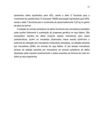 61




apresentou efeito significativo para AOL, sendo o alelo C favorável para o
incremento da característica. O marcador T945M associação significativa para GPS,
sendo o alelo T favorável para o incremento de aproximadamente 3,22 kg no ganho
de peso do animal.
   A seleção de animais portadores de alelos favoráveis dos marcadores estudados
pode auxiliar fortemente a aceleração do progresso genético na raça Nelore. São
necessários   estudos   do   efeito   conjunto   desses   marcadores   para   essas
características, porém os resultados observados nesse estudo confirmam o
potencial de utilização dos marcadores moleculares estudados, via seleção assistida
por marcadores (SAM), em animais da raça Nelore. O uso desses marcadores
através da seleção assistida por marcadores de animais portadores de alelos
favoráveis pode impactar positivamente a cadeia produtiva de bovinos de corte em
todos os seus segmentos.
 