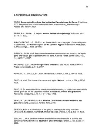 62




9. REFERÊNCIAS BIBLIOGRÁFICAS


ABIEC. Associação Brasileira das Indústrias Exportadoras de Carne: Estatitísca.
2007. Disponível em : <http://www.abiec.com.br/estatisticas_relatorios.asp>.
Acesso em: 30 nov. 2007.


AHIMA, R.S.; FLIER, I.S. Leptin. Annual Review of Physiology, Palo Alto, v.62,
p.413-37, 2000.


ALBUQUERQUE, L.G.; FRIES, L.A. Seelection for reducing ages of marketing units
in beef cattle. . In: World Congress on the Genetics Applied to Livestock Production,
6., Proceedings…, 1998. CD-ROM


ALMEIDA, S.E.M. et al. Association between molecular markers linked to the leptin
gene and weight gain in postpartum beef cows. Ciência Rural, Santa Maria, v.37,
n.1, p.206-11, 2007.


ANUALPEC 2007. Anuário da pecuária brasileira. São Paulo, Instituto FNP e
Argos comunicação, p. 61-3, 2007.


AUWERX, J. ; STAELS, B. Leptin. The Lancet, London, v.351, p.737-42, 1998.


BADO, A. et al. The stomach is a source of leptin. Nature, London, v.394, p.790-3,
1998.


BAUD, S. An evaluation of the use of ultrasound scanning to predict carcass traits in
steers grain fed for the Japanese market. Australian Journal of Agriculture
Research, Melbourne, v.49, n.1, p.147-52, 1998.


BERG, R.T.; BUTERFIELD, R.M. Nuevos Conceptos sobre el desarollo del
ganado vacuno. Zaragoza: Acríbia, 1979. 279p.


BERGEN, R.D. et al. Prediction of len yield in yearling bulls using real-time
ultrasound. Canadian Journal of Animal Science, Ottawa, v.76, p.305-11, 1996.


BLACHE, D. et al. Level of nutrition affects leptin concentrations in plasma and
cerebrospinal fluid in sheep. Journal of Endocrinology, Bristol, v.165, p.625-37,
2000.
 