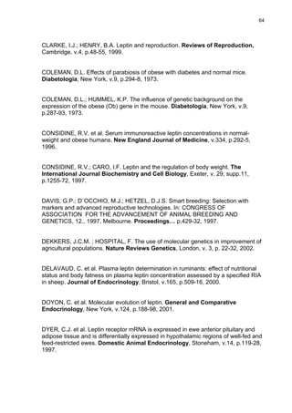 64




CLARKE, I.J.; HENRY, B.A. Leptin and reproduction. Reviews of Reproduction,
Cambridge, v.4, p.48-55, 1999.


COLEMAN, D.L. Effects of parabiosis of obese with diabetes and normal mice.
Diabetologia, New York, v.9, p.294-8, 1973.


COLEMAN, D.L.; HUMMEL, K.P. The influence of genetic background on the
expression of the obese (Ob) gene in the mouse. Diabetologia, New York, v.9,
p.287-93, 1973.


CONSIDINE, R.V. et al. Serum immunoreactive leptin concentrations in normal-
weight and obese humans. New England Journal of Medicine, v.334, p.292-5,
1996.


CONSIDINE, R.V.; CARO, I.F. Leptin and the regulation of body weight. The
International Journal Biochemistry and Cell Biology, Exeter, v. 29, supp.11,
p.1255-72, 1997.


DAVIS, G.P.; D´OCCHIO, M.J.; HETZEL, D.J.S. Smart breeding: Selection with
markers and advanced reproductive technologies. In: CONGRESS OF
ASSOCIATION FOR THE ADVANCEMENT OF ANIMAL BREEDING AND
GENETICS, 12., 1997, Melbourne. Proceedings… p.429-32, 1997.


DEKKERS, J.C.M. ; HOSPITAL, F. The use of molecular genetics in improvement of
agricultural populations. Nature Reviews Genetics, London, v. 3, p. 22-32, 2002.


DELAVAUD, C. et al. Plasma leptin determination in ruminants: effect of nutritional
status and body fatness on plasma leptin concentration assessed by a specified RIA
in sheep. Journal of Endocrinology, Bristol, v.165, p.509-16, 2000.


DOYON, C. et al. Molecular evolution of leptin. General and Comparative
Endocrinology, New York, v.124, p.188-98, 2001.


DYER, C.J. et al. Leptin receptor mRNA is expressed in ewe anterior pituitary and
adipose tissue and is differentially expressed in hypothalamic regions of well-fed and
feed-restricted ewes. Domestic Animal Endocrinology, Stoneham, v.14, p.119-28,
1997.
 