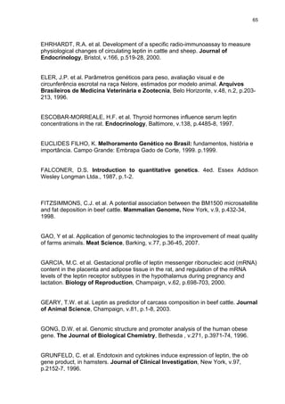 65




EHRHARDT, R.A. et al. Development of a specific radio-immunoassay to measure
physiological changes of circulating leptin in cattle and sheep. Journal of
Endocrinology, Bristol, v.166, p.519-28, 2000.


ELER, J.P. et al. Parâmetros genéticos para peso, avaliação visual e de
circunferência escrotal na raça Nelore, estimados por modelo animal. Arquivos
Brasileiros de Medicina Veterinária e Zootecnia, Belo Horizonte, v.48, n.2, p.203-
213, 1996.


ESCOBAR-MORREALE, H.F. et al. Thyroid hormones influence serum leptin
concentrations in the rat. Endocrinology, Baltimore, v.138, p.4485-8, 1997.


EUCLIDES FILHO, K. Melhoramento Genético no Brasil: fundamentos, história e
importância. Campo Grande: Embrapa Gado de Corte, 1999. p.1999.


FALCONER, D.S. Introduction to quantitative genetics. 4ed. Essex Addison
Wesley Longman Ltda., 1987, p.1-2.



FITZSIMMONS, C.J. et al. A potential association between the BM1500 microsatellite
and fat deposition in beef cattle. Mammalian Genome, New York, v.9, p.432-34,
1998.


GAO, Y et al. Application of genomic technologies to the improvement of meat quality
of farms animals. Meat Science, Barking, v.77, p.36-45, 2007.


GARCIA, M.C. et al. Gestacional profile of leptin messenger ribonucleic acid (mRNA)
content in the placenta and adipose tissue in the rat, and regulation of the mRNA
levels of the leptin receptor subtypes in the hypothalamus during pregnancy and
lactation. Biology of Reproduction, Champaign, v.62, p.698-703, 2000.


GEARY, T.W. et al. Leptin as predictor of carcass composition in beef cattle. Journal
of Animal Science, Champaign, v.81, p.1-8, 2003.


GONG, D.W. et al. Genomic structure and promoter analysis of the human obese
gene. The Journal of Biological Chemistry, Bethesda , v.271, p.3971-74, 1996.


GRUNFELD, C. et al. Endotoxin and cytokines induce expression of leptin, the ob
gene product, in hamsters. Journal of Clinical Investigation, New York, v.97,
p.2152-7, 1996.
 