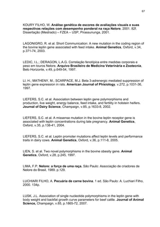 67




KOURY FILHO, W. Análise genética de escores de avaliações visuais e suas
respectivas relações com desempenho ponderal na raça Nelore. 2001. 82f.
Dissertação (Mestrado) – FZEA – USP, Pirassununga, 2001.


LAGONIGRO, R. et al. Short Communication: A new mutation in the coding region of
the bovine leptin gene associated with feed intake. Animal Genetics, Oxford, v.34,
p.371-74, 2003.


LEDIC, I.L.; DERAGON, L.A.G. Correlação fenotípica entre medidas corporais e
peso em touros Nelore. Arquivo Brasileiro de Medicina Veterinária e Zootecnia,
Belo Horizonte, v.49, p.649-54, 1997.


LI, H.; MATHENY, M.; SCARPACE, M.J. Beta 3-adrenergic mediated suppression of
leptin gene expression in rats. American Journal of Phisiology, v.272, p.1031-36,
1997.


LIEFERS, S.C. et al. Association between leptin gene polymorphisms and
production, live weight, energy balance, feed intake, and fertility in holstein heifers.
Journal of Dairy Science, Champaign, v.85, p.1633-8, 2002.


LIEFERS, S.C. et al. A missense mutation in the bovine leptin receptor gene is
associated with leptin concentrations during late pregnancy. Animal Genetics,
Oxford, v.35, p.138-41, 2004.


LIEFERS, S.C. et al. Leptin promoter mutations affect leptin levels and performance
traits in dairy cows. Animal Genetics, Oxford, v.36, p.111-8, 2005.


LIEN, S. et al. Two novel polymorphisms in the bovine obesity gene. Animal
Genetics, Oxford, v.28, p.245, 1997.


LIMA, F.P. Nelore: a força de uma raça. São Paulo: Associação de criadores de
Nelore do Brasil, 1989. p.129.


LUCHIARI FILHO, A. Pecuária de carne bovina. 1 ed. São Paulo: A. Luchiari Filho,
2000. 134p.


LUSK, J.L. Association of single nucleotide polymorphisms in the leptin gene with
body weight and backfat growth curve parameters for beef cattle. Journal of Animal
Science, Champaign, v.85, p.1865-72, 2007.
 