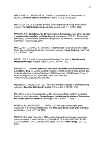68




MÁCAJOVÁ, M.; LAMOSOVÁ, D.; ZEMAN, M. Role of leptin in farm animals: a
review. Journal of Veterinary Medicine, Berlin, v.51, p.157-66, 2004.


MACHADO, M.A. et al. Genetic diversity of four cattle breeds using microsatellite
markers. Revista Brasileira de Zootecnia, Viçosa, v.32, n.1, p.93-8, 2003.


MARSON, E.P. Caracterização da freqüência de heterozigose em genes ligados
à precocidade sexual em novilhas de corte compostas. 2005. 87f. Dissertação
(Mestrado) – Faculdade de Zootecnia e Engenharia de Alimentos, Universidade de
São Paulo, Pirassununga, 2005.


MASUZAKI, H.; OGAWA, Y.; SAGAWA, N. Nonadipose tissue production of leptin:
leptin as a novel placenta-derived hormone in humans. Nature Medicine, New York,
v.3, p.1029-33, 1997.


MEIRELLES, F.V. et al. Is the american Zebu really Bos indicus. Genetics and
Molecular Biology, Ribeirão Preto, v.22, n.4, p.543-6, 1999.


MEWISSEN, T. Genomic selection: the future of marker assisted selection and
animal breeding. In: Marker assisted selection: A fast track to increase genetic gain
in plant and animal breeding? Session II: MAS in animals. FAO Eletronic Forum on
biotechnology in food and agriculture, 2003. Disponível em:
<http://www.fao.org.biotech/conf10.htm>


MEWISSEN, T.; GODDARD, M.E. The use of marker haplotypes in animal breeding
schemes. Genetics Selection Evolution, Paris, v. 28, p. 161-76, 1996.


MILLER, S.G. et al. The adipocyte specific transcription factor C/EBPα modulates
human ob gene expression. Proceedings of the National Academy of Sciences of
the United States of America, Washington, v.93, p.5507-11, 1996.


MORASH, B.; JOHNSTONE, L.; LEOPOLD, C. The regulation of leptin gene
expression in the C6 glioblastoma cell line. Molecular and Celular Endocrinology,
Amsterdam, v.165, p.97-105, 2000.


MORRIS, C.A. et al. Progress in DNA marker studies of beef carcass composition
and meat quality in New Zealand. In: CONGRESS OF ASSOCIATION FOR THE
ADVANCEMENT ANIMAL BREEDING GENETICS, 14., Proceedings… p.17-22,
2001.
 