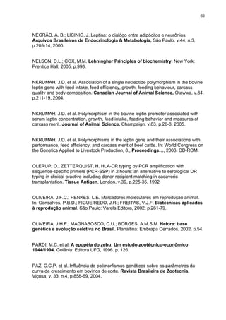 69




NEGRÃO, A. B.; LICINIO, J. Leptina: o dialógo entre adipócitos e neurônios.
Arquivos Brasileiros de Endocrinologia & Metabologia, São Paulo, v.44, n.3,
p.205-14, 2000.


NELSON, D.L.; COX, M.M. Lehningher Principles of biochemistry. New York:
Prentice Hall, 2005. p.998.


NKRUMAH, J.D. et al. Association of a single nucleotide polymorphism in the bovine
leptin gene with feed intake, feed efficiency, growth, feeding behaviour, carcass
quality and body composition. Canadian Journal of Animal Science, Otawwa, v.84,
p.211-19, 2004.


NKRUMAH, J.D. et al. Polymorphism in the bovine leptin promoter associated with
serum leptin concentration, growth, feed intake, feeding behavior and measures of
carcass merit. Journal of Animal Science, Champaign, v.83, p.20-8, 2005.


NKRUMAH, J.D. et al. Polymorphisms in the leptin gene and their associations with
performance, feed efficiency, and carcass merit of beef cattle. In: World Congress on
the Genetics Applied to Livestock Production, 8., Proceedings…, 2006. CD-ROM.


OLERUP, O., ZETTERQUIST, H. HLA-DR typing by PCR amplification with
sequence-specific primers (PCR-SSP) in 2 hours: an alternative to serological DR
typing in clinical practive including donor-recipient matching in cadaveric
transplantation. Tissue Antigen, London, v.39, p.225-35, 1992


OLIVEIRA, J.F.C.; HENKES, L.E. Marcadores moleculares em reprodução animal.
In: Gonsalves, P.B.D.; FIGUEIREDO, J.R.; FREITAS, V.J.F. Biotécnicas aplicadas
à reprodução animal. São Paulo: Varela Editora, 2002. p.261-79.


OLIVEIRA, J.H.F.; MAGNABOSCO, C.U.; BORGES, A.M.S.M. Nelore: base
genética e evolução seletiva no Brasil. Planaltina: Embrapa Cerrados, 2002. p.54.


PARDI, M.C. et al. A epopéia do zebu: Um estudo zootécnico-econômico
1944/1994. Goiânia: Editora UFG, 1996. p. 126.


PAZ, C.C.P. et al. Influência de polimorfismos genéticos sobre os parâmetros da
curva de crescimento em bovinos de corte. Revista Brasileira de Zootecnia,
Viçosa, v. 33, n.4, p.858-69, 2004.
 