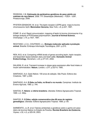 70




PEDROSA, V.B. Estimação de parâmetros genéticos do peso adulto em
matrizes da raça Nelore. 2006. 77f. Dissertação (Mestrado) – FZEA – USP,
Pirassununga, 2006.


PFISTER-GENSKOW, M. et al. The leptin receptor (LEPR) gene maps to bovine
chromossome 3q33. Mammalian Genome, New York, v.8, p.227, 1997.


POMP, D. et al. Rapid comunnication: mapping of leptin to bovine chromosome 4 by
linkage analysis of PCR-based polymorphism. Journal of Animal Science,
Champaign, v.75, p.1427, 1997.


REGITANO, L.C.A.; COUTINHO, L.L. Biologia molecular aplicada à produção
animal. Brasília: Embrapa Informação Tecnológica, 2001. p.215.



REN, M.Q. et al. Comparing mRNA levels of genes encoding leptin, leptin receptor,
and lipoprotein lipase between dairy and beef cattle. Domestic Animal
Endocrinology, Stoneham, v.23, p.371-81, 2002.


SALADIN, R. et al. Transient increase in obese gene expression after food intake or
insulin administration. Nature, London, v.377, p.527-9, 1995.


SANTIAGO, A.A. Gado Nelore: 100 anos de seleção. São Paulo: Editora dos
Criadores, 1987. p.594.


SANTIAGO, A.A. O Zebu na Índia, no Brasil e no mundo. Campinas: Instituto de
Ensino Agrícola, 1985. p. 744.


SANTOS, R. Nelore: a vitória brasileira. Uberaba: Editora Agropecuária Tropical,
1995. v.2. 392p.


SANTOS, R. O Zebu: edição comemorativa dos 60 anos do registro
genealógico. Uberaba: Editora Agropecuária Tropical, 1998. p.134.


SARMENTO, J.L.R. et al. Fatores ambientais e genéticos sobre o ganho em peso
diário de bovinos Nelore no Estado da Paraíba. Revista Brasileira de Zootecnia,
Viçosa, v.32, n.2, p.325-30, 2003.
 