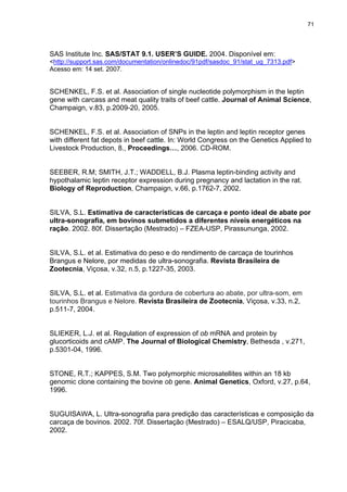 71




SAS Institute Inc. SAS/STAT 9.1. USER’S GUIDE. 2004. Disponível em:
<http://support.sas.com/documentation/onlinedoc/91pdf/sasdoc_91/stat_ug_7313.pdf>
Acesso em: 14 set. 2007.


SCHENKEL, F.S. et al. Association of single nucleotide polymorphism in the leptin
gene with carcass and meat quality traits of beef cattle. Journal of Animal Science,
Champaign, v.83, p.2009-20, 2005.


SCHENKEL, F.S. et al. Association of SNPs in the leptin and leptin receptor genes
with different fat depots in beef cattle. In: World Congress on the Genetics Applied to
Livestock Production, 8., Proceedings…, 2006. CD-ROM.


SEEBER, R.M; SMITH, J.T.; WADDELL, B.J. Plasma leptin-binding activity and
hypothalamic leptin receptor expression during pregnancy and lactation in the rat.
Biology of Reproduction, Champaign, v.66, p.1762-7, 2002.


SILVA, S.L. Estimativa de características de carcaça e ponto ideal de abate por
ultra-sonografia, em bovinos submetidos a diferentes níveis energéticos na
ração. 2002. 80f. Dissertação (Mestrado) – FZEA-USP, Pirassununga, 2002.


SILVA, S.L. et al. Estimativa do peso e do rendimento de carcaça de tourinhos
Brangus e Nelore, por medidas de ultra-sonografia. Revista Brasileira de
Zootecnia, Viçosa, v.32, n.5, p.1227-35, 2003.


SILVA, S.L. et al. Estimativa da gordura de cobertura ao abate, por ultra-som, em
tourinhos Brangus e Nelore. Revista Brasileira de Zootecnia, Viçosa, v.33, n.2,
p.511-7, 2004.


SLIEKER, L.J. et al. Regulation of expression of ob mRNA and protein by
glucorticoids and cAMP. The Journal of Biological Chemistry, Bethesda , v.271,
p.5301-04, 1996.


STONE, R.T.; KAPPES, S.M. Two polymorphic microsatellites within an 18 kb
genomic clone containing the bovine ob gene. Animal Genetics, Oxford, v.27, p.64,
1996.


SUGUISAWA, L. Ultra-sonografia para predição das características e composição da
carcaça de bovinos. 2002. 70f. Dissertação (Mestrado) – ESALQ/USP, Piracicaba,
2002.
 