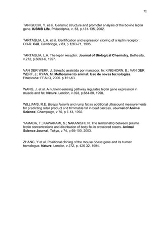72




TANIGUCHI, Y. et al. Genomic structure and promoter analysis of the bovine leptin
gene. IUBMB Life, Philadelphia, v. 53, p.131-135, 2002.


TARTAGLIA, L.A. et al. Identification and expression cloning of a leptin receptor :
OB-R. Cell, Cambridge, v.83, p.1263-71, 1995.


TARTAGLIA, L.A. The leptin receptor. Journal of Biological Chemistry, Bethesda,
v.272, p.6093-6, 1997.


VAN DER WERF, J. Seleção assistida por marcador. In: KINGHORN, B.; VAN DER
WERF, J.; RYAN, M. Melhoramento animal: Uso de novas tecnologias.
Piracicaba: FEALQ, 2006. p.151-63.


WANG, J. et al. A nutrient-sensing pathway regulates leptin gene expression in
muscle and fat. Nature, London, v.393, p.684-88, 1998.


WILLIAMS, R.E. Biceps femoris and rump fat as additional ultrasound measurements
for predicting retail product and trimmable fat in beef carcass. Journal of Animal
Science, Champaign, v.75, p.7-13, 1992.


YAMADA, T.; KAWAKAMI, S.; NAKANISHI, N. The relationship between plasma
leptin concentrations and distribution of body fat in crossbred steers. Animal
Science Journal, Tokyo, v.74, p.95-100, 2003.


ZHANG, Y et al. Positional cloning of the mouse obese gene and its human
homologue. Nature, London, v.372, p. 425-32, 1994.
 