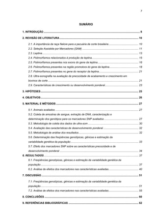 7




                                                                        SUMÁRIO

1. INTRODUÇÃO .................................................................................................................................... 8

2. REVISÃO DE LITERATURA ............................................................................................................ 10

       2.1. A importância da raça Nelore para a pecuária de corte brasileira......................................... 10
       2.2. Seleção Assistida por Marcadores (SAM) ............................................................................. 11
       2.3. Leptina.................................................................................................................................... 13
       2.4. Polimorfismos relacionados à produção de leptina................................................................ 15
       2.5. Polimorfismos presentes nos exons do gene da leptina........................................................ 16
       2.6. Polimorfismos presentes na região promotora do gene da leptina........................................ 18
       2.7. Polimorfismos presentes no gene do receptor da leptina...................................................... 21
       2.8. Ultra-sonografia na avaliação de precocidade de acabamento e crescimento em
       bovinos de corte ............................................................................................................................ 21
       2.9. Características de crescimento ou desenvolvimento ponderal.............................................. 23

3. HIPÓTESES ...................................................................................................................................... 25

4. OBJETIVOS ...................................................................................................................................... 26

5. MATERIAL E MÉTODOS ................................................................................................................. 27

       5.1. Animais avaliados .................................................................................................................. 27
       5.2. Coleta de amostras de sangue, extração de DNA, caracterização e
       determinação dos genótipos para os marcadores SNP avaliados ............................................... 27
       5.3. Metodologia de coleta dos dados de ultra-som ..................................................................... 30
       5.4. Avaliação das características de desenvolvimento ponderal ................................................ 32
       5.5. Metodologia de análise dos resultados.................................................................................. 32
       5.6. Determinação das freqüências genotípicas, gênicas e estimação da
       variabilidade genética da população ............................................................................................. 33
       5.7. Efeito dos marcadores SNP sobre as características precocidade e de
       desenvolvimento ponderal ............................................................................................................ 34
6. RESULTADOS.................................................................................................................................. 37
       6.1. Freqüências genotípicas, gênicas e estimação da variabilidade genética da
       população ...................................................................................................................................... 37
       6.2. Análise de efeitos dos marcadores nas características avaliadas......................................... 40

7. DISCUSSÃO ..................................................................................................................................... 51

       7.1. Freqüências genotípicas, gênicas e estimação da variabilidade genética da
       população ...................................................................................................................................... 51
       7.2. Análise de efeitos dos marcadores nas características avaliadas......................................... 55

8. CONCLUSÕES ................................................................................................................................. 60

9. REFERÊNCIAS BIBLIOGRÁFICAS ................................................................................................ 62
 