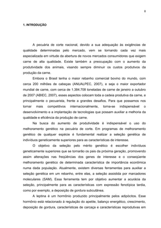 8




1. INTRODUÇÃO




         A pecuária de corte nacional, devido a sua adequação às exigências de
qualidade determinadas pelo mercado, vem se tornando cada vez mais
especializada em virtude da abertura de novos mercados consumidores que exigem
carne de alta qualidade. Existe também a preocupação com o aumento da
produtividade dos animais, visando sempre diminuir os custos produtivos da
produção da carne.
         Embora o Brasil tenha o maior rebanho comercial bovino do mundo, com
cerca 200 milhões de cabeças (ANUALPEC, 2007), e seja o maior exportador
mundial de carne, com cerca de 1.384.708 toneladas de carne de janeiro a outubro
de 2007 (ABIEC, 2007), esses aspectos colocam toda a cadeia produtiva da carne, e
principalmente o pecuarista, frente a grandes desafios. Para que possamos nos
tornar     mais   competitivos   internacionalmente,   torna-se   indispensável   o
desenvolvimento e a implantação de tecnologias que possam auxiliar a melhoria da
qualidade e eficiência da produção de carne.
         Na busca do aumento de produtividade é indispensável o uso do
melhoramento genético na pecuária de corte. Em programas de melhoramento
genético de qualquer espécie é fundamental realizar a seleção genética de
indivíduos geneticamente superiores para as características de interesse.
         O objetivo da seleção pelo mérito genético é escolher indivíduos
geneticamente superiores que se tornarão os pais da próxima geração, promovendo
assim alterações nas freqüências dos genes de interesse e o conseqüente
melhoramento genético de determinada característica de importância econômica
numa dada população. Atualmente, existem diversas ferramentas para auxiliar a
seleção genética em um rebanho, entre elas, a seleção assistida por marcadores
moleculares (SAM). Essa ferramenta tem por objetivo aumentar a acurácia da
seleção, principalmente para as características com expressão fenotípica tardia,
como por exemplo, a deposição de gordura subcutânea.
         A leptina é um hormônio produzido principalmente pelos adipócitos. Esse
hormônio está relacionado à regulação do apetite, balanço energético, crescimento,
deposição de gordura, características de carcaça e características reprodutivas em
 