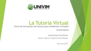 La Tutoría Virtual
José Enrique Silva Rocha
Asesor: maestro Federico Pérez Rangel
Enero de 2014
Curso de formación de tutores para ambientes virtuales
Licenciatura
 