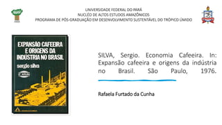 SILVA, Sergio. Economia Cafeeira. In:
Expansão cafeeira e origens da indústria
no Brasil. São Paulo, 1976.
Rafaela Furtado da Cunha
UNIVERSIDADE FEDERAL DO PARÁ
NUCLÉO DE ALTOS ESTUDOS AMAZÔNICOS
PROGRAMA DE PÓS-GRADUAÇÃO EM DESENVOLVIMENTO SUSTENTÁVEL DO TRÓPICO ÚMIDO
 