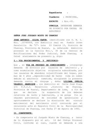 Expediente :
Cuaderno : PRINCIPAL.
ESCRITO : Nro.-01.
SUMILLA. INTERPONE DEMANDA
DE DIVORCIO POR CAUSAL DE
ADULTERIO
SEÑOR JUEZ JUZGADO MIXTO DE CHANCAY
JOSE ANTONIO SILVA TAFUR, identificado con D. N. I.
Nro. .15745959, con domicilio real en Pueblo Joven
Peralvillo Mz “C”- Lote 03 Comité 13, Distrito de
Chancay. Provincia de Huaral, y, señalando domicilio
procesal en la Casilla Nro.-, 30 de la Central de
Notificaciones del Poder Judicial, Sede Chancay, a
Usted atentamente me presento y, digo:
I.- VIA PROCEDIMENTAL Y PETITORIO:
Que , en VIA DE PROCESO DE CONOCIMIENTO , interpongo
demanda de divorcio por causales de adulterio , y
como acumulación objetiva originaria subordinada, por
las causales de abandono injustificado del hogar, por
mas de 4 años ,imposibilidad de hacer vida en común
debido al adulterio cometido, dirigiendo la presente
demanda contra mi cónyuge , doña: LILIANA OFELIA
VALERIO MANRIQUE , con domicilio en Calle José Olaya
s/n P.P.J.J. Peralvillo ,Distrito de Chancay,
Provincia de Huaral, Departamento de Lima, a fin de
que se declare la suspensión de los deberes
relativos de lecho y habitación, y se ponga fin al
régimen patrimonial de sociedad de gananciales y
oportunamente se declare la disolución del vinculo
matrimonial del matrimonio civil contraído por el
recurrente ante el Registro Civil de la Municipalidad
Distrital de Chancay, con fecha 27 de Agosto de 1993.
II. COMPETENTE:
- Es competente el Juzgado Mixto de Chancay, a tenor
de lo dispuesto por el art. 14 del Código Procesal
Civil, conforme al cual, cuando se demanda a una
 