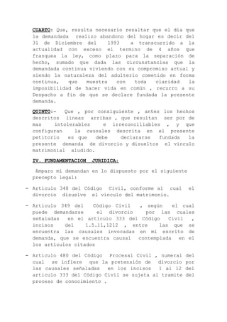 CUARTO: Que, resulta necesario resaltar que el día que
la demandada realizo abandono del hogar es decir del
3l de Diciembre del 1993 a transcurrido a la
actualidad con exceso el termino de 4 años que
franquea la ley, como plazo para la separación de
hecho, sumado que dada las circunstancias que la
demandada continua viviendo con su compromiso actual y
siendo la naturaleza del adulterio cometido en forma
continua, que muestra con toda claridad la
imposibilidad de hacer vida en común , recurro a su
Despacho a fin de que se declare fundada la presente
demanda.
QUINTO:- Que , por consiguiente , antes los hechos
descritos líneas arribas , que resultan ser por de
mas intolerables e irreconciliables , y que
configuran la causales descrita en el presente
petitorio es que debe declararse fundada la
presente demanda de divorcio y disueltos el vinculo
matrimonial aludido.
IV. FUNDAMENTACION JURIDICA:
Amparo mí demandan en lo dispuesto por el siguiente
precepto legal:
– Articulo 348 del Código Civil, conforme al cual el
divorcio disuelve el vínculo del matrimonio.
– Articulo 349 del Código Civil , según el cual
puede demandarse el divorcio por las cuales
señaladas en el articulo 333 del Código Civil ,
incisos del 1.5.11,1212 , entre las que se
encuentra las causales invocadas en mi escrito de
demanda, que se encuentra causal contemplada en el
los artículos citados
– Articulo 480 del Código Procesal Civil , numeral del
cual se infiere que la pretensión de divorcio por
las causales señaladas en los incisos 1 al 12 del
articulo 333 del Código Civil se sujeta al tramite del
proceso de conocimiento .
 