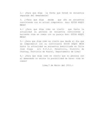 2.- ¿Para que diga la fecha que Usted se encuentra
separado del demandante?
3. ¿-Para que diga desde que año se encuentra
conviviendo con su actual compromiso don: GUIDO AUQUI
MEZA?
4.- ¿Para que diga como es cierto que hasta la
actualidad su persona se encuentra conviviendo y
haciendo vida en común con su pareja don: GUIDO AUQUI
MEZA?
5.- ¿Para que diga como es cierto que desde el día que
se comprometió con su conviviente GUIDO AUQUI MEZA
hasta la actualidad se encuentra domiciliada en Calle
José Olaya s/n P.P.J.J. Peralvillo, Distrito de
Chancay, Provincia de Huaral, Departamento de Lima?
6.- ¿Para que diga como es cierto que su persona con
el demandado no existe la posibilidad de hacer vida en
común?
Lima,7 de Marzo del 2011.-
 
