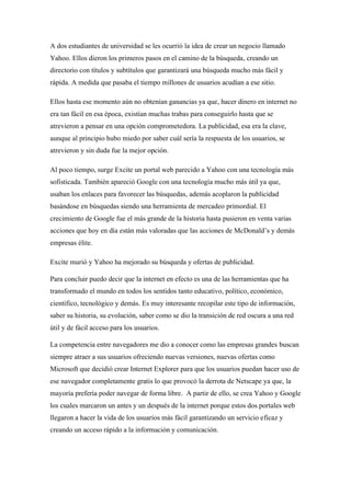 A dos estudiantes de universidad se les ocurrió la idea de crear un negocio llamado
Yahoo. Ellos dieron los primeros pasos en el camino de la búsqueda, creando un
directorio con títulos y subtítulos que garantizará una búsqueda mucho más fácil y
rápida. A medida que pasaba el tiempo millones de usuarios acudían a ese sitio.
Ellos hasta ese momento aún no obtenían ganancias ya que, hacer dinero en internet no
era tan fácil en esa época, existían muchas trabas para conseguirlo hasta que se
atrevieron a pensar en una opción comprometedora. La publicidad, esa era la clave,
aunque al principio hubo miedo por saber cuál sería la respuesta de los usuarios, se
atrevieron y sin duda fue la mejor opción.
Al poco tiempo, surge Excite un portal web parecido a Yahoo con una tecnología más
sofisticada. También apareció Google con una tecnología mucho más útil ya que,
usaban los enlaces para favorecer las búsquedas, además acoplaron la publicidad
basándose en búsquedas siendo una herramienta de mercadeo primordial. El
crecimiento de Google fue el más grande de la historia hasta pusieron en venta varias
acciones que hoy en día están más valoradas que las acciones de McDonald’s y demás
empresas élite.
Excite murió y Yahoo ha mejorado su búsqueda y ofertas de publicidad.
Para concluir puedo decir que la internet en efecto es una de las herramientas que ha
transformado el mundo en todos los sentidos tanto educativo, político, económico,
científico, tecnológico y demás. Es muy interesante recopilar este tipo de información,
saber su historia, su evolución, saber como se dio la transición de red oscura a una red
útil y de fácil acceso para los usuarios.
La competencia entre navegadores me dio a conocer como las empresas grandes buscan
siempre atraer a sus usuarios ofreciendo nuevas versiones, nuevas ofertas como
Microsoft que decidió crear Internet Explorer para que los usuarios puedan hacer uso de
ese navegador completamente gratis lo que provocó la derrota de Netscape ya que, la
mayoría prefería poder navegar de forma libre. A partir de ello, se crea Yahoo y Google
los cuales marcaron un antes y un después de la internet porque estos dos portales web
llegaron a hacer la vida de los usuarios más fácil garantizando un servicio eficaz y
creando un acceso rápido a la información y comunicación.
 