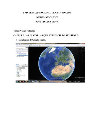 UNIVERSIDAD NACIONAL DE CHIMBORAZO
IMFORMATICA TICS
POR: VIVIANA SILVA
Tema: Viajes virtuales
CAPTURE LAS PANTALLAS QUE EVIDENCIE LO SIGUIENTE:
1. Instalación de Google Earth.
 