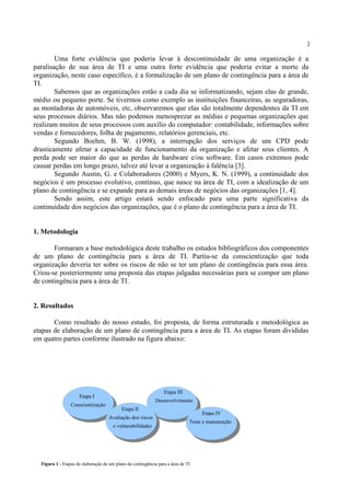 2
Uma forte evidência que poderia levar à descontinuidade de uma organização é a
paralisação de sua área de TI e uma outra forte evidência que poderia evitar a morte da
organização, neste caso específico, é a formalização de um plano de contingência para a área de
TI.
Sabemos que as organizações estão a cada dia se informatizando, sejam elas de grande,
médio ou pequeno porte. Se tivermos como exemplo as instituições financeiras, as seguradoras,
as montadoras de automóveis, etc, observaremos que elas são totalmente dependentes da TI em
seus processos diários. Mas não podemos menosprezar as médias e pequenas organizações que
realizam muitos de seus processos com auxílio do computador: contabilidade, informações sobre
vendas e fornecedores, folha de pagamento, relatórios gerenciais, etc.
Segundo Boehm, B. W. (1998), a interrupção dos serviços de um CPD pode
drasticamente afetar a capacidade de funcionamento da organização e afetar seus clientes. A
perda pode ser maior do que as perdas de hardware e/ou software. Em casos extremos pode
causar perdas em longo prazo, talvez até levar a organização à falência [3].
Segundo Austin, G. e Colaboradores (2000) e Myers, K. N. (1999), a continuidade dos
negócios é um processo evolutivo, contínuo, que nasce na área de TI, com a idealização de um
plano de contingência e se expande para as demais áreas de negócios das organizações [1, 4].
Sendo assim, este artigo estará sendo enfocado para uma parte significativa da
continuidade dos negócios das organizações, que é o plano de contingência para a área de TI.
1. Metodologia
Formaram a base metodológica deste trabalho os estudos bibliográficos dos componentes
de um plano de contingência para a área de TI. Partiu-se da conscientização que toda
organização deveria ter sobre os riscos de não se ter um plano de contingência para essa área.
Criou-se posteriormente uma proposta das etapas julgadas necessárias para se compor um plano
de contingência para a área de TI.
2. Resultados
Como resultado do nosso estudo, foi proposta, de forma estruturada e metodológica as
etapas de elaboração de um plano de contingência para a área de TI. As etapas foram divididas
em quatro partes conforme ilustrado na figura abaixo:
Conscientização
Etapa III
Etapa IV
Desenvolvimento
Figura 1 - Etapas de elaboração de um plano de contingência para a área de TI
Etapa I
Etapa II
Avaliação dos riscos
e vulnerabilidades
Teste e manutenção
 