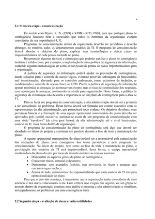 4
2.1 Primeira etapa - conscientização
De acordo com Myers, K. N. (1999) e KPMG-BCP (1998), para que qualquer plano de
contingência funcione bem é necessário que todos os membros da organização estejam
conscientes de sua importância [4, 5].
Programas de conscientização dentro da organização deverão ser periódicos e deverão
abranger, no mínimo, todos os departamentos usuários da TI. O programa de conscientização
deverá abordar o objetivo do plano, explicar suas terminologias e deixar claras as
responsabilidades de cada pessoa incluída no plano.
Recomendar algumas técnicas e estratégias que poderão auxiliar o plano de contingência
também é válido como, por exemplo, a implantação de uma política de segurança da informação,
contendo algumas metodologias de como evitar possíveis perdas de dados importantíssimos para
a organização.
A política de segurança da informação poderá ajudar na prevenção de contingências,
dando soluções para o controle de acesso lógico, evitando possíveis sabotagens de funcionários
mal intencionados, alertando para os controles ambientais, como extintores de incêndio, ar
condicionado e controle de acesso físico ao CPD. Porém a política de segurança da informação
apenas minimiza as ameaças de acontecer um evento, mas o risco de continuidade dos negócios,
caso aconteçam às ameaças, continuarão existindo para organização. Desta forma, a política de
segurança da informação não descarta a importância de um plano de contingência para a área de
TI.
Para se fazer um programa de conscientização, a alta administração deverá ser a primeira
a ter consciência do problema. Desta forma deverá ser formado um comitê executivo com os
representantes da alta administração, que patrocinará todo o plano. Os objetivos do plano, suas
premissas básicas e a formação de uma equipe operacional mantenedora do plano deverão ser
aprovados pelo comitê executivo, partindo-se assim de um programa de conscientização com
uma visão “top-down” (de cima para baixo), da alta administração até o nível hierárquico,
usuário da TI, mais baixo dentro da organização.
O programa de conscientização do plano de contingência será algo que deverá ser
abordado no início do projeto e continuar em paralelo durante a fase de teste e manutenção do
plano.
A equipe operacional mantenedora do plano poderá ser a responsável pela centralização
das alterações do plano, pelo cronograma dos testes periódicos e pelo programa de
conscientização. No início do projeto, bem como na fase de teste e manutenção do plano, a
participação dos usuários da TI será imprescindível, desta forma, a equipe operacional
mantenedora do plano deverá, por meio de reuniões interativas com os usuários:
• Demonstrar os aspectos gerais do plano de contingência;
• Conceituar riscos, ameaças e desastres;
• Demonstrar, com exemplos fictícios, mas prováveis, os riscos e ameaças que
cercam a organização; e
• Acima de tudo, conscientizar da responsabilidade que cada usuário da TI tem pela
operacionalidade do plano.
Para que o pior não aconteça, é importante que a organização tenha consciência de suas
ameaças e dos riscos relacionados a ela. Com certeza isso exigirá que alguém, ou um grupo de
pessoas dentro da organização conduza essa análise e encoraja a alta administração a visualizar,
antecipadamente, os problemas que uma contingência trará.
2.2 Segunda etapa - avaliação de riscos e vulnerabilidades
 